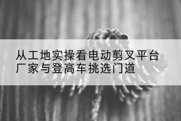 东阿电动剪叉升降平台厂家-从工地实操看电动剪叉平台厂家与登高车挑选门道