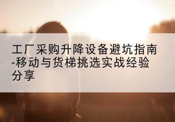 东阿移动式升降机怎么选-工厂采购升降设备避坑指南-移动与货梯挑选实战经验分享