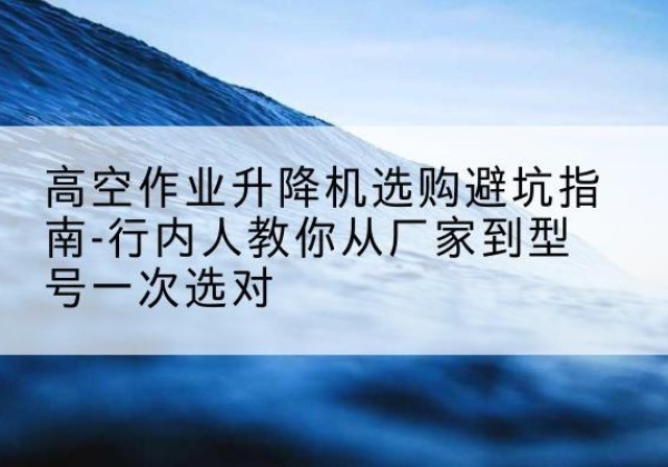 东阿升降平台厂家-高空作业升降机选购避坑指南-行内人教你从厂家到型号一次选对