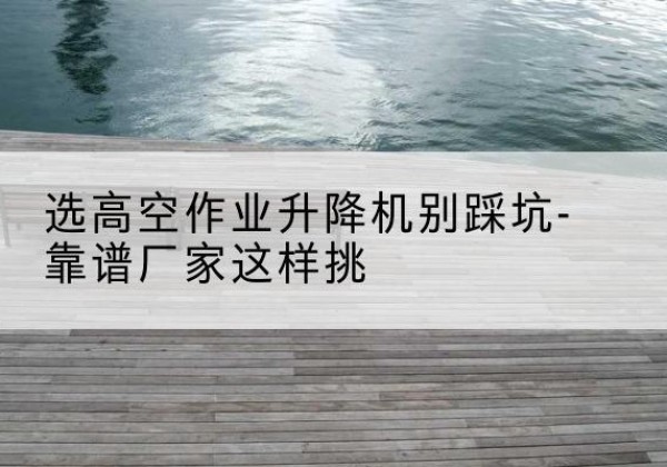 东阿剪叉式升降机厂家-选高空作业升降机别踩坑-靠谱厂家这样挑