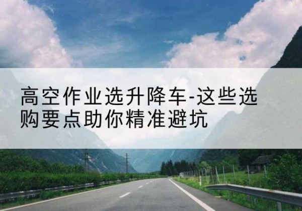东阿升降车厂家-高空作业选升降车-这些选购要点助你*避坑