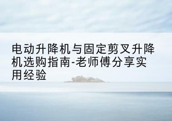 东阿电动升降机怎么选-电动升降机与固定剪叉升降机选购指南-老师傅分享实用经验