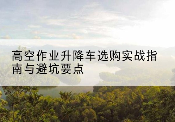 东阿升降车怎么选-高空作业升降车选购实战指南与避坑要点