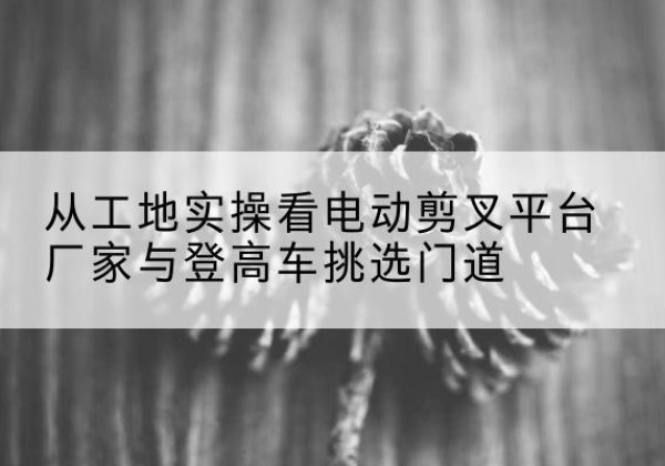 东阿电动剪叉升降平台厂家-从工地实操看电动剪叉平台厂家与登高车挑选门道